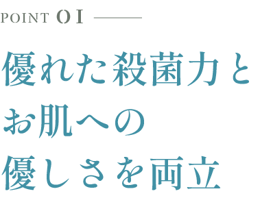 POINT 01 優れた殺菌力とお肌への優しさを両立